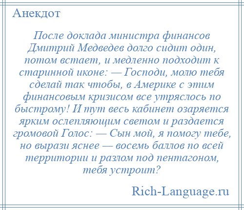 
    После доклада министра финансов Дмитрий Медведев долго сидит один, потом встает, и медленно подходит к старинной иконе: — Господи, молю тебя сделай так чтобы, в Америке с этим финансовым кризисом все утряслось по быстрому! И тут весь кабинет озаряется ярким ослепляющим светом и раздается громовой Голос: — Сын мой, я помогу тебе, но вырази яснее — восемь баллов по всей территории и разлом под пентагоном, тебя устроит?