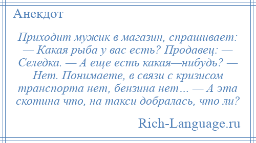 
    Приходит мужик в магазин, спрашивает: — Какая рыба у вас есть? Продавец: — Селедка. — А еще есть какая—нибудь? — Нет. Понимаете, в связи с кризисом транспорта нет, бензина нет… — А эта скотина что, на такси добралась, что ли?
