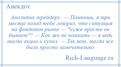 
    Аналитик трейдеру: — Помнишь, я три месяца назад тебе говорил, что ситуация на фондовом рынке — хуже просто не бывает ? — Как же не помнить — я ведь тогда акции и купил. — Так вот, тогда все было просто замечательно.