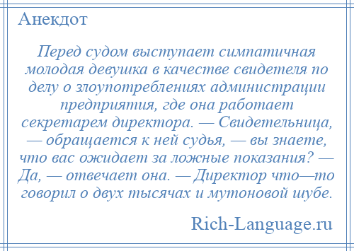 
    Перед судом выступает симпатичная молодая девушка в качестве свидетеля по делу о злоупотреблениях администрации предприятия, где она работает секретарем директора. — Свидетельница, — обращается к ней судья, — вы знаете, что вас ожидает за ложные показания? — Да, — отвечает она. — Директор что—то говорил о двух тысячах и мутоновой шубе.