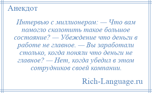 
    Интервью с миллионером: — Что вам помогло сколотить такое большое состояние? — Убеждение что деньги в работе не главное. — Вы заработали столько, когда поняли что деньги не главное? — Нет, когда убедил в этом сотрудников своей компании.