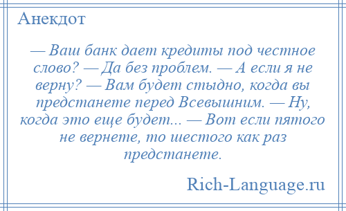 
    — Ваш банк дает кредиты под честное слово? — Да без проблем. — А если я не верну? — Вам будет стыдно, когда вы предстанете перед Всевышним. — Ну, когда это еще будет... — Вот если пятого не вернете, то шестого как раз предстанете.