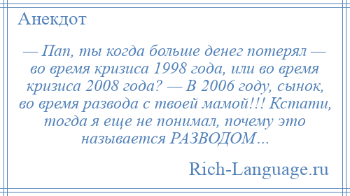 
    — Пап, ты когда больше денег потерял — во время кризиса 1998 года, или во время кризиса 2008 года? — В 2006 году, сынок, во время развода с твоей мамой!!! Кстати, тогда я еще не понимал, почему это называется РАЗВОДОМ…