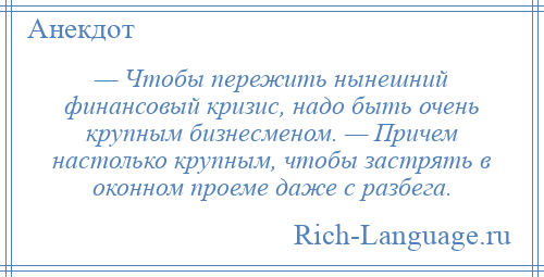 
    — Чтобы пережить нынешний финансовый кризис, надо быть очень крупным бизнесменом. — Причем настолько крупным, чтобы застрять в оконном проеме даже с разбега.