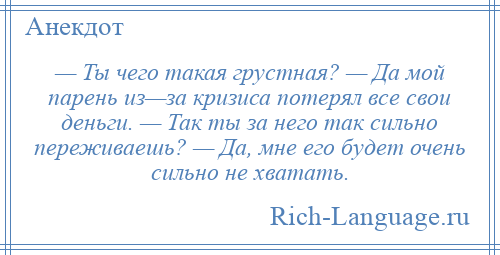 
    — Ты чего такая грустная? — Да мой парень из—за кризиса потерял все свои деньги. — Так ты за него так сильно переживаешь? — Да, мне его будет очень сильно не хватать.