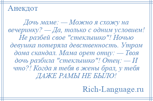 
    Дочь маме: — Можно я схожу на вечеринку? — Да, только с одним условием! Не разбей свое стеклышко ! Ночью девушка потеряла девственность. Утром дома скандал. Мама орет отцу: — Твоя дочь разбила стеклышко ! Отец: — И что?! Когда я тебя в жены брал, у тебя ДАЖЕ РАМЫ НЕ БЫЛО!