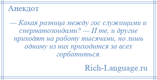 
    — Какая разница между гос служащими и сперматозоидами? — И те, и другие приходят на работу тысячами, но лишь одному из них приходится за всех горбатиться.