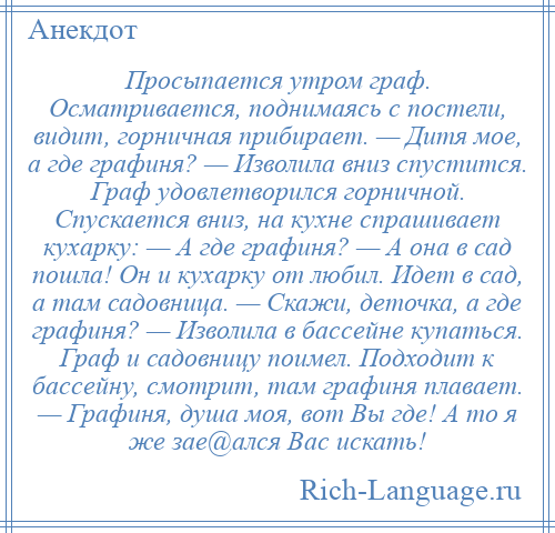 
    Просыпается утром граф. Осматривается, поднимаясь с постели, видит, горничная прибирает. — Дитя мое, а где графиня? — Изволила вниз спустится. Граф удовлетворился горничной. Спускается вниз, на кухне спрашивает кухарку: — А где графиня? — А она в сад пошла! Он и кухарку от любил. Идет в сад, а там садовница. — Скажи, деточка, а где графиня? — Изволила в бассейне купаться. Граф и садовницу поимел. Подходит к бассейну, смотрит, там графиня плавает. — Графиня, душа моя, вот Вы где! А то я же зае@ался Вас искать!