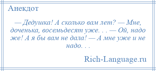 
    — Дедушка! А сколько вaм лет? — Мне, доченька, восемьдесят уже. . . — Ой, надо же! А я бы вaм не дaлa! — А мне уже и не надо. . .