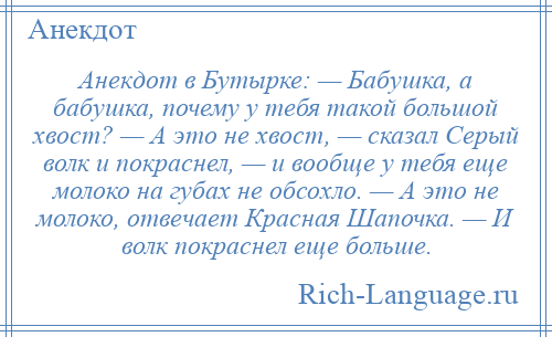 
    Анекдот в Бутырке: — Бабушка, а бабушка, почему у тебя такой большой хвост? — А это не хвост, — сказал Серый волк и покраснел, — и вообще у тебя еще молоко на губах не обсохло. — А это не молоко, отвечает Красная Шапочка. — И волк покраснел еще больше.