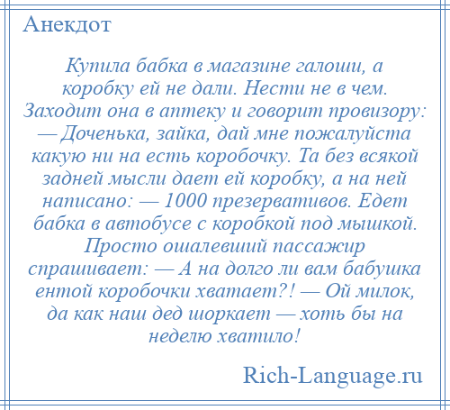 
    Купила бабка в магазине галоши, а коробку ей не дали. Нести не в чем. Заходит она в аптеку и говорит провизору: — Доченька, зайка, дай мне пожалуйста какую ни на есть коробочку. Та без всякой задней мысли дает ей коробку, а на ней написано: — 1000 презервативов. Едет бабка в автобусе с коробкой под мышкой. Просто ошалевший пассажир спрашивает: — А на долго ли вам бабушка ентой коробочки хватает?! — Ой милок, да как наш дед шоркает — хоть бы на неделю хватило!