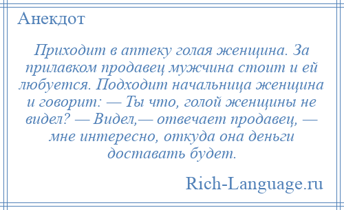 
    Приходит в аптеку голая женщина. За прилавком продавец мужчина стоит и ей любуется. Подходит начальница женщина и говорит: — Ты что, голой женщины не видел? — Видел,— отвечает продавец, — мне интересно, откуда она деньги доставать будет.