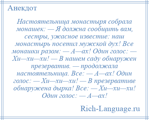 
    Настоятельница монастыря собрала монашек: — Я должна сообщить вам, сестры, ужасное известие: наш монастырь посетил мужской дух! Все монашки разом: — А—ах! Один голос: — Хи—хи—хи! — В нашем саду обнаружен презерватив. — продолжала настоятельница. Все: — А—ах! Один голос: — Хи—хи—хи! — В презервативе обнаружена дырка! Все: — Хи—хи—хи! Один голос: — А—ах!