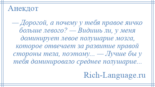 
    — Дорогой, а почему у тебя правое яичко больше левого? — Видишь ли, у меня доминирует левое полушарие мозга, которое отвечает за развитие правой стороны тела, поэтому... — Лучше бы у тебя доминировало среднее полушарие...