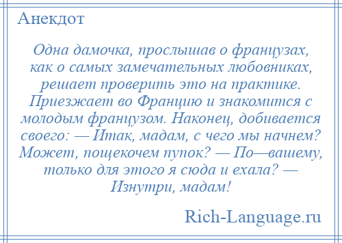 
    Одна дамочка, прослышав о французах, как о самых замечательных любовниках, решает проверить это на практике. Приезжает во Францию и знакомится с молодым французом. Наконец, добивается своего: — Итак, мадам, с чего мы начнем? Может, пощекочем пупок? — По—вашему, только для этого я сюда и ехала? — Изнутри, мадам!