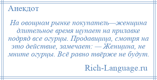 
    На овощном рынке покупатель—женщина длительное время щупает на прилавке подряд все огурцы. Продавщица, смотря на это действие, замечает: — Женщина, не мните огурцы. Всё равно твёрже не будут.