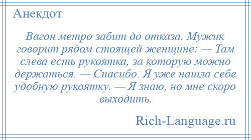 
    Вагон метро забит до отказа. Мужик говорит рядом стоящей женщине: — Там слева есть рукоятка, за которую можно держаться. — Спасибо. Я уже нашла себе удобную рукоятку. — Я знаю, но мне скоро выходить.