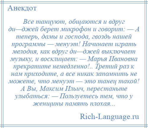 
    Все танцуют, общаются и вдруг ди—джей берет микрофон и говорит: — А теперь, дамы и господа, гвоздь нашей программы — менуэт! Начинает играть мелодия, как вдруг ди—джей выключает музыку, и восклицает: — Марья Ивановна прекратите немедленно!.. Третий раз к нам приходите, а все никак запомнить не можете, что менуэт — это танец такой! А Вы, Максим Ильич, перестаньте улыбаться: — Пользуетесь тем, что у женщины память плохая...