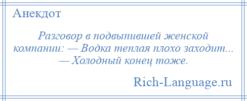 
    Разговор в подвыпившей женской компании: — Водка теплая плохо заходит... — Холодный конец тоже.