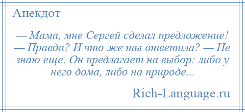 
    — Мама, мне Сергей сделал предложение! — Правда? И что же ты ответила? — Не знаю еще. Он предлагает на выбор: либо у него дома, либо на природе...