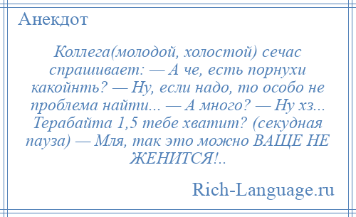 
    Коллега(молодой, холостой) сечас спрашивает: — А че, есть порнухи какойнть? — Ну, если надо, то особо не проблема найти... — А много? — Ну хз... Терабайта 1,5 тебе хватит? (секудная пауза) — Мля, так это можно ВАЩЕ НЕ ЖЕНИТСЯ!..