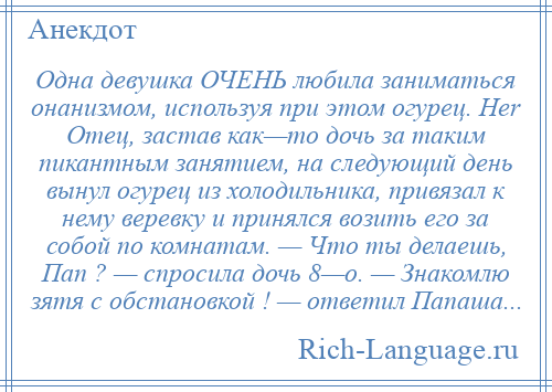 
    Одна девушка ОЧЕНЬ любила заниматься онанизмом, используя при этом огурец. Her Отец, застав как—то дочь за таким пикантным занятием, на следующий день вынул огурец из холодильника, привязал к нему веревку и принялся возить его за собой по комнатам. — Что ты делаешь, Пап ? — спросила дочь 8—o. — Знакомлю зятя с обстановкой ! — ответил Папаша...