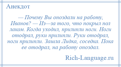 
    — Почему Вы опоздали на работу, Иванов? — Из—за того, что покрыл пол лаком. Когда уходил, прилипли ноги. Ноги отодрал, руки прилипли. Руки отодрал, ноги прилипли. Зашла Лидка, соседка. Пока ее отодрал, на работу опоздал.