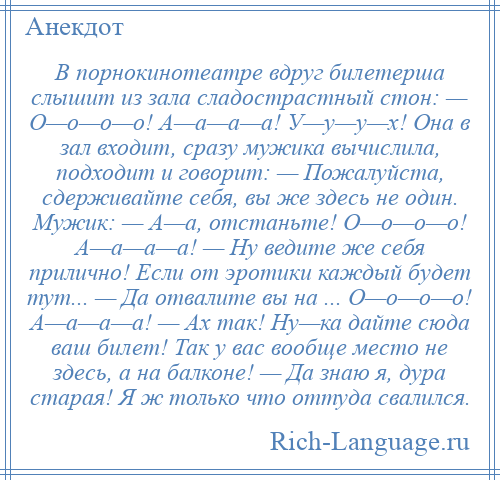 
    В порнокинотеатре вдруг билетерша слышит из зала сладострастный стон: — О—о—о—о! А—а—а—а! У—у—у—х! Она в зал входит, сразу мужика вычислила, подходит и говорит: — Пожалуйста, сдерживайте себя, вы же здесь не один. Мужик: — А—а, отстаньте! О—о—о—о! А—а—а—а! — Ну ведите же себя прилично! Если от эротики каждый будет тут... — Да отвалите вы на ... О—о—о—о! А—а—а—а! — Ах так! Ну—ка дайте сюда ваш билет! Так у вас вообще место не здесь, а на балконе! — Да знаю я, дура старая! Я ж только что оттуда свалился.