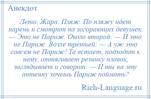 
    Лето. Жара. Пляж. По пляжу идет парень и смотрит на загорающих девушек. — Это не Париж. Около второй: — И это не Париж. Возле третьей: — А уж это совсем не Париж! Та встает, подходит к нему, оттягивает резинку плавок, заглядывает и говорит: — И ты на эту антенну хочешь Париж поймать?