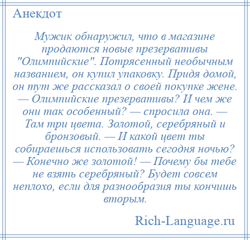 
    Мужик обнаружил, что в магазине продаются новые презервативы Олимпийские . Потрясенный необычным названием, он купил упаковку. Придя домой, он тут же рассказал о своей покупке жене. — Олимпийские презервативы? И чем же они так особенный? — спросила она. — Там три цвета. Золотой, серебряный и бронзовый. — И какой цвет ты собираешься использовать сегодня ночью? — Конечно же золотой! — Почему бы тебе не взять серебряный? Будет совсем неплохо, если для разнообразия ты кончишь вторым.