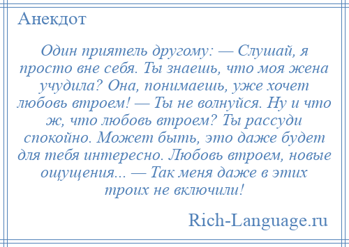 
    Один приятель другому: — Слушай, я просто вне себя. Ты знаешь, что моя жена учудила? Она, понимаешь, уже хочет любовь втроем! — Ты не волнуйся. Ну и что ж, что любовь втроем? Ты рассуди спокойно. Может быть, это даже будет для тебя интересно. Любовь втроем, новые ощущения... — Так меня даже в этих троих не включили!