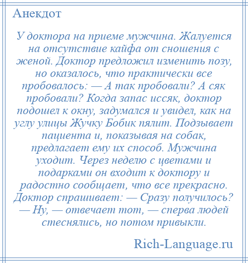 
    У доктора на приеме мужчина. Жалуется на отсутствие кайфа от сношения с женой. Доктор предложил изменить позу, но оказалось, что практически все пробовалось: — А так пробовали? А сяк пробовали? Когда запас иссяк, доктор подошел к окну, задумался и увидел, как на углу улицы Жучку Бобик пялит. Подзывает пациента и, показывая на собак, предлагает ему их способ. Мужчина уходит. Через неделю с цветами и подарками он входит к доктору и радостно сообщает, что все прекрасно. Доктор спрашивает: — Сразу получилось? — Ну, — отвечает тот, — сперва людей стеснялись, но потом привыкли.