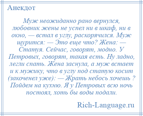 
    Муж неожиданно pано вернулся, любовник жены не успел ни в шкаф, ни в окно, — встал в углу, раскорячился. Муж щурится: — Это еще что? Жена: — Статуя. Сейчас, говорят, модно. У Петpовых, говорят, такая есть. Hу ладно, легли спать. Жена заснула, а муж встает и к мужику, что в углу под статую косит (закоченел уже): — Жpать небось хочешь ? Пойдем на кухню. Я у Петpовых всю ночь постоял, хоть бы воды подали.