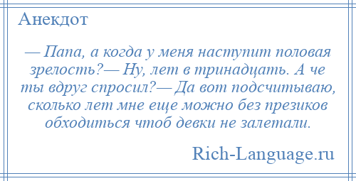 
    — Папа, а когда у меня наступит половая зрелость?— Ну, лет в тринадцать. А че ты вдруг спросил?— Да вот подсчитываю, сколько лет мне еще можно без презиков обходиться чтоб девки не залетали.