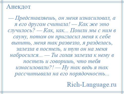 
    — Представляешь, он меня изнасиловал, а я его другом считала! — Как же это случилось? — Как, как... Пошли мы с ним в сауну, потом он пригласил меня к себе выпить, меня так развезло, я разделась, залезла в постель, и тут он на меня набросился... — Ты голая залезла к нему в постель и говоришь, что тебя изнасиловали?! — Ну так ведь я так рассчитывала на его порядочность...