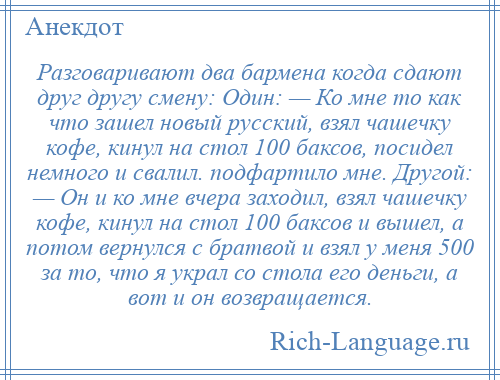 
    Разговаривают два бармена когда сдают друг другу смену: Один: — Ко мне то как что зашел новый русский, взял чашечку кофе, кинул на стол 100 баксов, посидел немного и свалил. подфартило мне. Другой: — Он и ко мне вчера заходил, взял чашечку кофе, кинул на стол 100 баксов и вышел, а потом вернулся с братвой и взял у меня 500 за то, что я украл со стола его деньги, а вот и он возвращается.