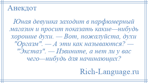 
    Юная девушка заходит в парфюмерный магазин и просит показать какие—нибудь хорошие духи. — Вот, пожалуйста, духи Оргазм . — А эти как называются? — Экстаз . — Извините, а нет ли у вас чего—нибудь для начинающих?