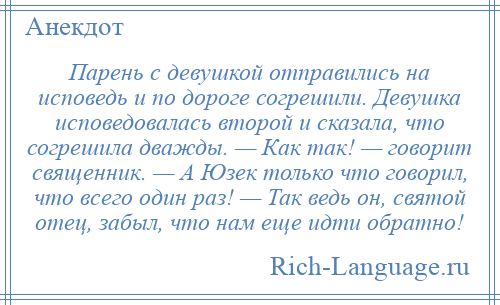 
    Парень с девушкой отправились на исповедь и по дороге согрешили. Девушка исповедовалась второй и сказала, что согрешила дважды. — Как так! — говорит священник. — А Юзек только что говорил, что всего один раз! — Так ведь он, святой отец, забыл, что нам еще идти обратно!