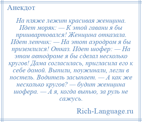 
    На пляже лежит красивая женщина. Идет моряк: — К этой гавани я бы пришвартовался! Женщина отказала. Идет летчик: — На этот аэродром я бы приземлился! Отказ. Идет шофер: — На этом автодроме я бы сделал несколько кругов! Дама согласилась, пригласила его к себе домой. Выпили, поужинали, легли в постель. Водитель засыпает. — А как же несколько кругов? — будит женщина шофера. — А я, когда выпью, за руль не сажусь.