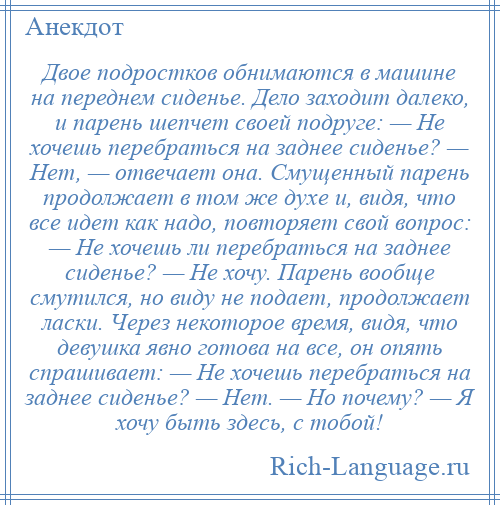 
    Двое подростков обнимаются в машине на переднем сиденье. Дело заходит далеко, и парень шепчет своей подруге: — Не хочешь перебраться на заднее сиденье? — Нет, — отвечает она. Смущенный парень продолжает в том же духе и, видя, что все идет как надо, повторяет свой вопрос: — Не хочешь ли перебраться на заднее сиденье? — Не хочу. Парень вообще смутился, но виду не подает, продолжает ласки. Через некоторое время, видя, что девушка явно готова на все, он опять спрашивает: — Не хочешь перебраться на заднее сиденье? — Нет. — Но почему? — Я хочу быть здесь, с тобой!
