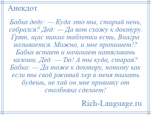 
    Бабка деду: — Куда это ты, старый пень, собрался? Дед: — Да вот схожу к доктуру. Грят, щас такие таблетки есть, Виагра называется. Можно, и мне пропишет!? Бабка встает и начинает натягивать калоши. Дед: — Тю! А ты куда, старая? Бабка: — Да тоже к доктору, потому как если ты свой ржавый хер в меня тыкать будешь, не хай он мне прививку от столбняка сделает!