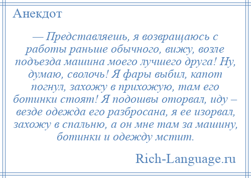 
    — Представляешь, я возвращаюсь с работы раньше обычного, вижу, возле подъезда машина моего лучшего друга! Ну, думаю, сволочь! Я фары выбил, капот погнул, захожу в прихожую, там его ботинки стоят! Я подошвы оторвал, иду – везде одежда его разбросана, я ее изорвал, захожу в спальню, а он мне там за машину, ботинки и одежду мстит.