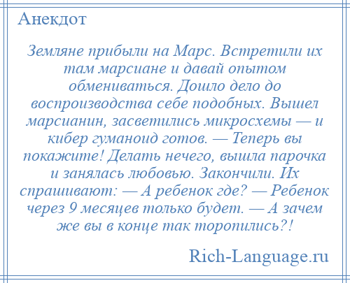 
    Земляне прибыли на Марс. Встретили их там марсиане и давай опытом обмениваться. Дошло дело до воспроизводства себе подобных. Вышел марсианин, засветились микросхемы — и кибер гуманоид готов. — Теперь вы покажите! Делать нечего, вышла парочка и занялась любовью. Закончили. Их спрашивают: — А ребенок где? — Ребенок через 9 месяцев только будет. — А зачем же вы в конце так торопились?!