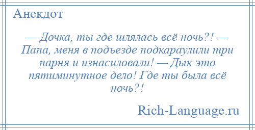 
    — Дочка, ты где шлялась всё ночь?! — Папа, меня в подъезде подкараулили три парня и изнасиловали! — Дык это пятиминутное дело! Где ты была всё ночь?!