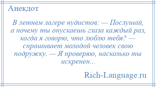 
    В летнем лагере нудистов: — Послушай, а почему ты опускаешь глаза каждый раз, когда я говорю, что люблю тебя? — спрашивает молодой человек свою подружку. — Я проверяю, насколько ты искренен...