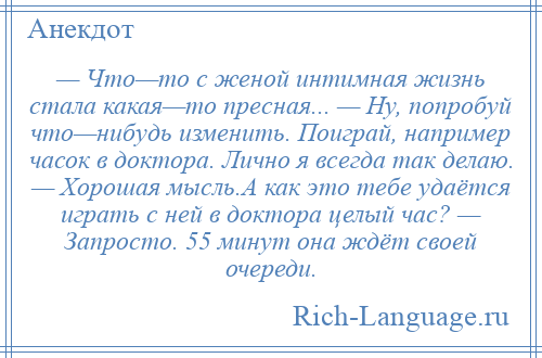 
    — Что—то с женой интимная жизнь стала какая—то пресная... — Ну, попробуй что—нибудь изменить. Поиграй, например часок в доктора. Лично я всегда так делаю. — Хорошая мысль.А как это тебе удаётся играть с ней в доктора целый час? — Запросто. 55 минут она ждёт своей очереди.