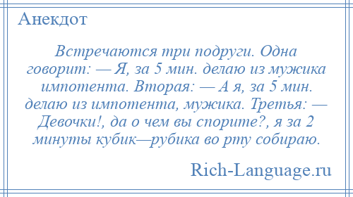 
    Встречаются три подруги. Одна говорит: — Я, за 5 мин. делаю из мужика импотента. Вторая: — А я, за 5 мин. делаю из импотента, мужика. Третья: — Девочки!, да о чем вы спорите?, я за 2 минуты кубик—рубика во рту собираю.