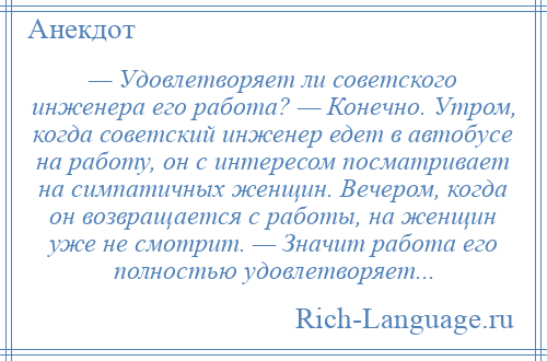 
    — Удовлетворяет ли советского инженера его работа? — Конечно. Утром, когда советский инженер едет в автобусе на работу, он с интересом посматривает на симпатичных женщин. Вечером, когда он возвращается с работы, на женщин уже не смотрит. — Значит работа его полностью удовлетворяет...