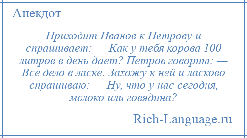 
    Приходит Иванов к Петрову и спрашивает: — Как у тебя корова 100 литров в день дает? Петров говорит: — Все дело в ласке. Захожу к ней и ласково спрашиваю: — Ну, что у нас сегодня, молоко или говядина?