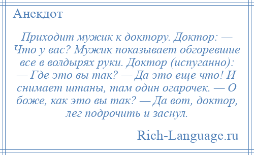 
    Приходит мужик к доктору. Доктор: — Что у вас? Мужик показывает обгоревшие все в волдырях руки. Доктор (испуганно): — Где это вы так? — Да это еще что! И снимает штаны, там один огарочек. — О боже, как это вы так? — Да вот, доктор, лег подрочить и заснул.